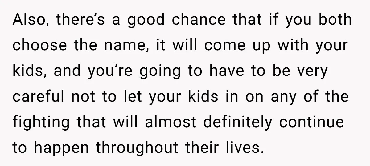 Family Sides With Sister Who Stole OP's Baby Name, Now They Want OP To Change Hers Twice Also, there’s a good chance that if you both choose the name, it will come up with your kids, and you’re going to have to be very careful not to...
