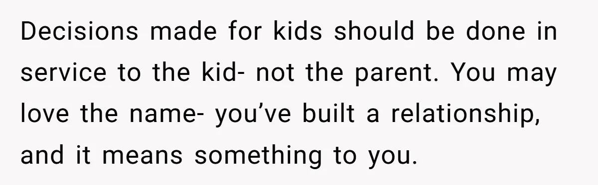 Family Sides With Sister Who Stole OP's Baby Name, Now They Want OP To Change Hers Twice Decisions made for kids should be done in service to the kid- not the parent. You may love the name- you’ve built a relationship, and it means something to you.
