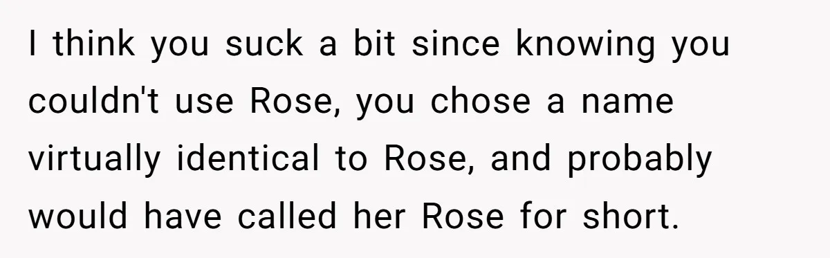 Family Sides With Sister Who Stole OP's Baby Name, Now They Want OP To Change Hers Twice I think you suck a bit since knowing you couldn't use Rose, you chose a name virtually identical to Rose, and probably would have called her Rose for short.