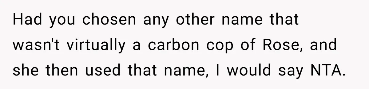 Family Sides With Sister Who Stole OP's Baby Name, Now They Want OP To Change Hers Twice Had you chosen any other name that wasn't virtually a carbon cop of Rose, and she then used that name, I would say NTA.