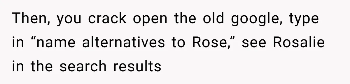 Family Sides With Sister Who Stole OP's Baby Name, Now They Want OP To Change Hers Twice Then, you crack open the old google, type in “name alternatives to Rose,” see Rosalie in the search results