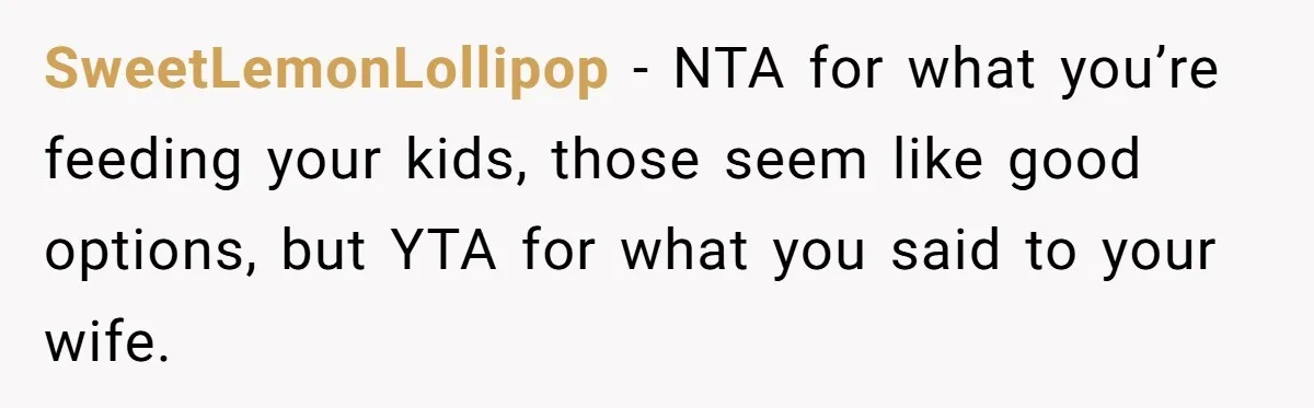 SweetLemonLollipop − NTA for what you’re feeding your kids, those seem like good options, but YTA for what you said to your wife.