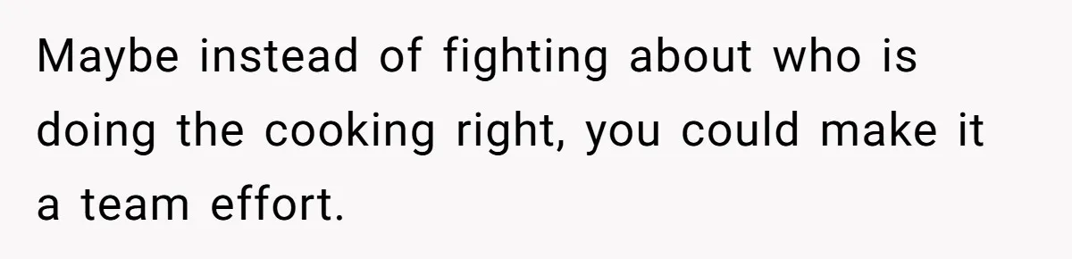 Maybe instead of fighting about who is doing the cooking right, you could make it a team effort.