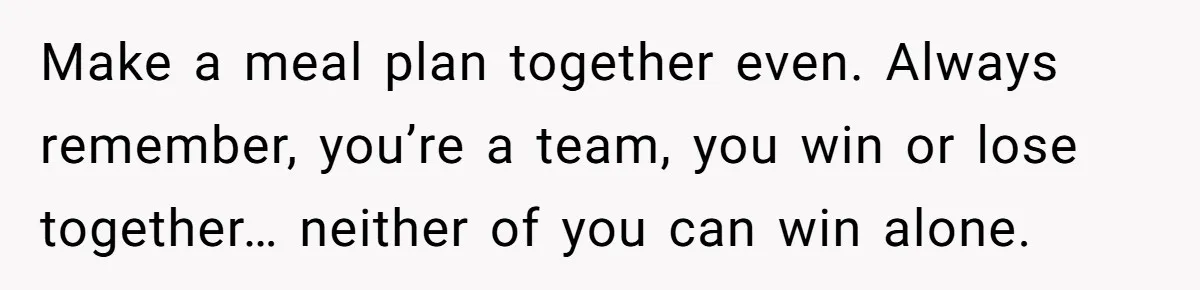 Make a meal plan together even. Always remember, you’re a team, you win or lose together… neither of you can win alone.