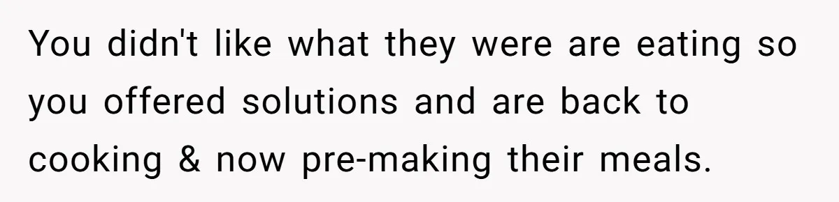 You didn't like what they were are eating so you offered solutions and are back to cooking & now pre-making their meals.