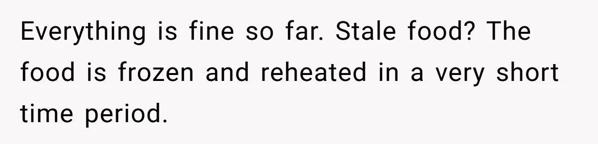 Everything is fine so far. Stale food? The food is frozen and reheated in a very short time period.