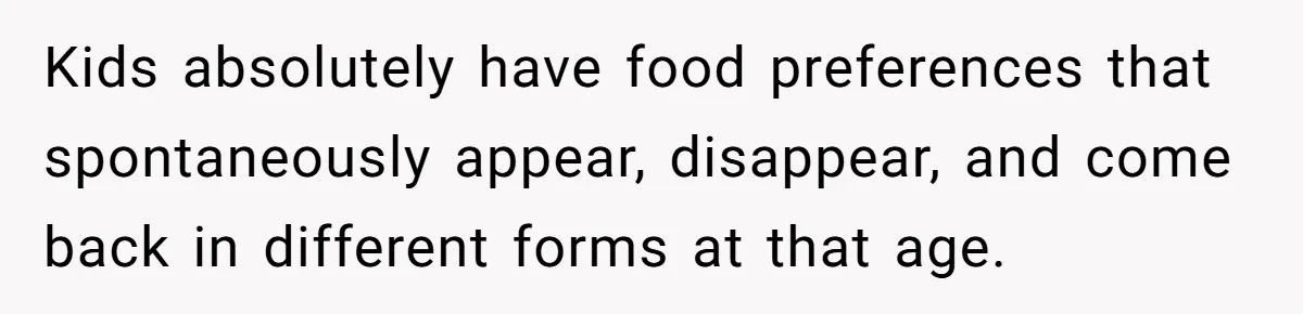 Kids absolutely have food preferences that spontaneously appear, disappear, and come back in different forms at that age.