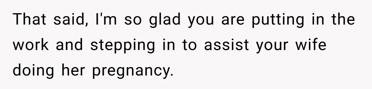 That said, I'm so glad you are putting in the work and stepping in to assist your wife doing her pregnancy.