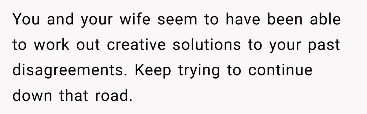 You and your wife seem to have been able to work out creative solutions to your past disagreements. Keep trying to continue down that road.