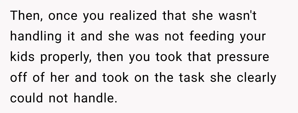 Then, once you realized that she wasn't handling it and she was not feeding your kids properly, then you took that pressure off of her and took on the task...
