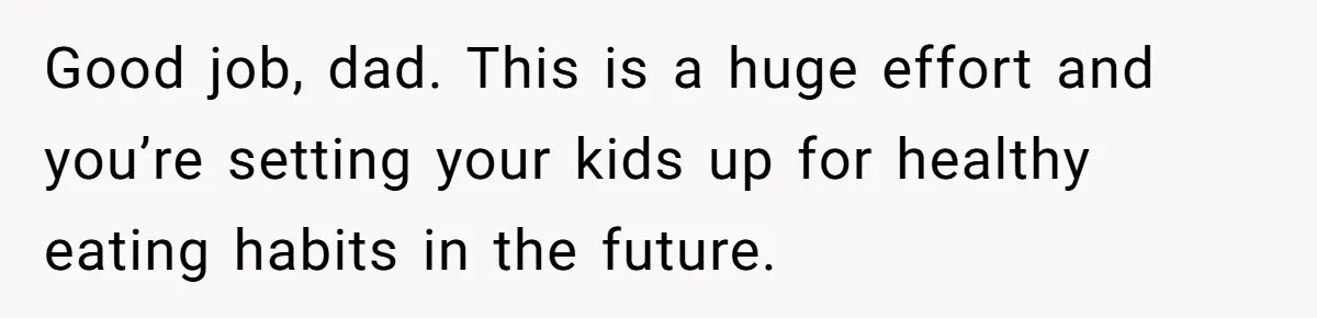 Good job, dad. This is a huge effort and you’re setting your kids up for healthy eating habits in the future.