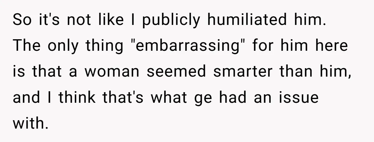 Man Spends 20 Minutes Mansplaining Legal Research - Then Learns He’s Explaining It to the Woman Who Wrote It So it's not like I publicly humiliated him. The only thing "embarrassing" for him here is that a woman seemed smarter than him, and I think that's what ge had...