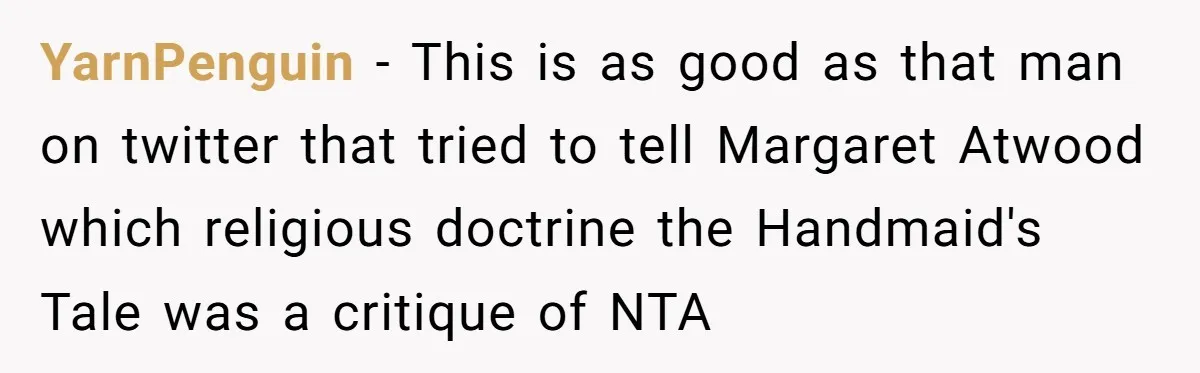 Man Spends 20 Minutes Mansplaining Legal Research - Then Learns He’s Explaining It to the Woman Who Wrote It YarnPenguin − This is as good as that man on twitter that tried to tell Margaret Atwood which religious doctrine the Handmaid's Tale was a critique of NTA