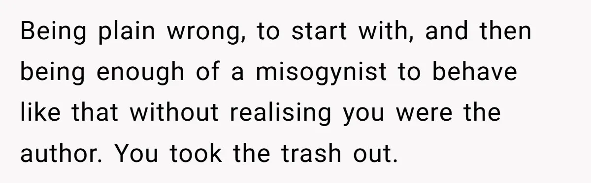 Man Spends 20 Minutes Mansplaining Legal Research - Then Learns He’s Explaining It to the Woman Who Wrote It Being plain wrong, to start with, and then being enough of a misogynist to behave like that without realising you were the author. You took the trash out.