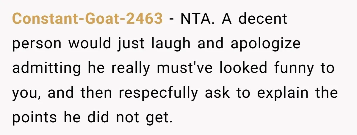 Man Spends 20 Minutes Mansplaining Legal Research - Then Learns He’s Explaining It to the Woman Who Wrote It Constant-Goat-2463 − NTA. A decent person would just laugh and apologize admitting he really must've looked funny to you, and then respecfully ask to explain the points he did not...