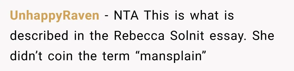 Man Spends 20 Minutes Mansplaining Legal Research - Then Learns He’s Explaining It to the Woman Who Wrote It UnhappyRaven − NTA This is what is described in the Rebecca Solnit essay. She didn’t coin the term “mansplain”