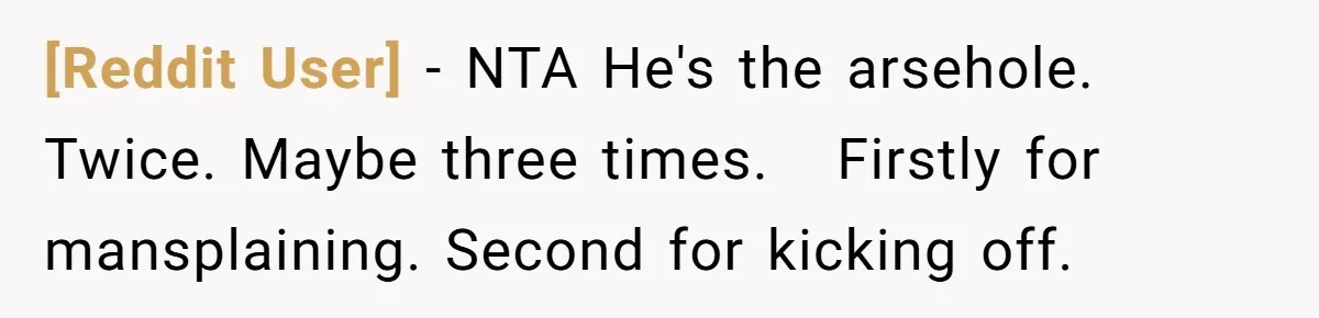 [Reddit User] − NTA He's the arsehole. Twice. Maybe three times.   Firstly for mansplaining. Second for kicking off.