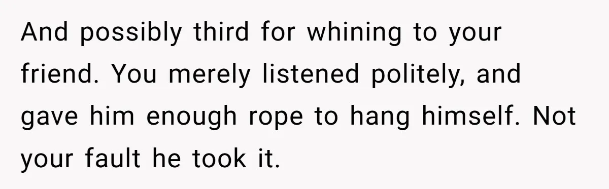 Man Spends 20 Minutes Mansplaining Legal Research - Then Learns He’s Explaining It to the Woman Who Wrote It And possibly third for whining to your friend. You merely listened politely, and gave him enough rope to hang himself. Not your fault he took it.