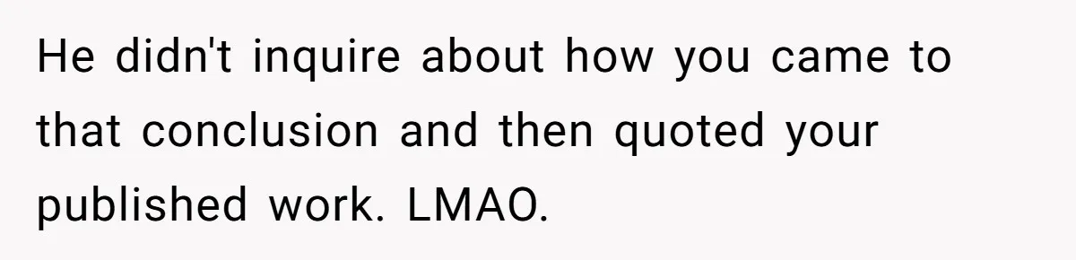 Man Spends 20 Minutes Mansplaining Legal Research - Then Learns He’s Explaining It to the Woman Who Wrote It He didn't inquire about how you came to that conclusion and then quoted your published work. LMAO.