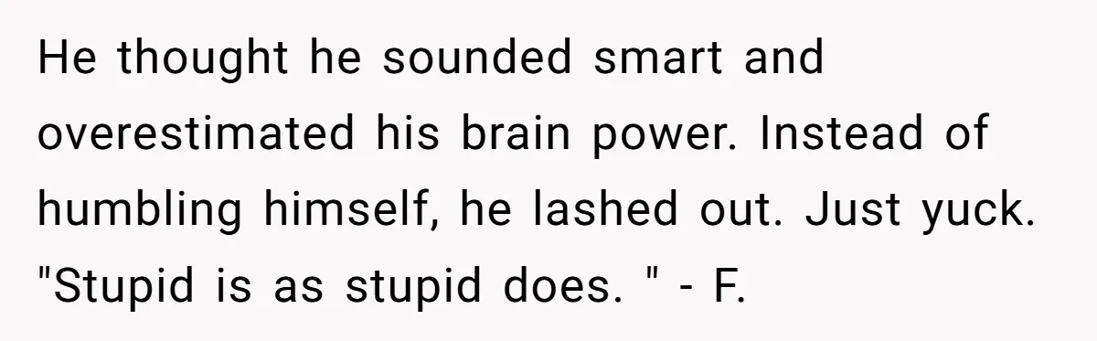 Man Spends 20 Minutes Mansplaining Legal Research - Then Learns He’s Explaining It to the Woman Who Wrote It He thought he sounded smart and overestimated his brain power. Instead of humbling himself, he lashed out. Just yuck. "Stupid is as stupid does. " - F.