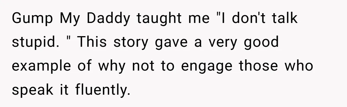 Man Spends 20 Minutes Mansplaining Legal Research - Then Learns He’s Explaining It to the Woman Who Wrote It Gump My Daddy taught me "I don't talk stupid. " This story gave a very good example of why not to engage those who speak it fluently.