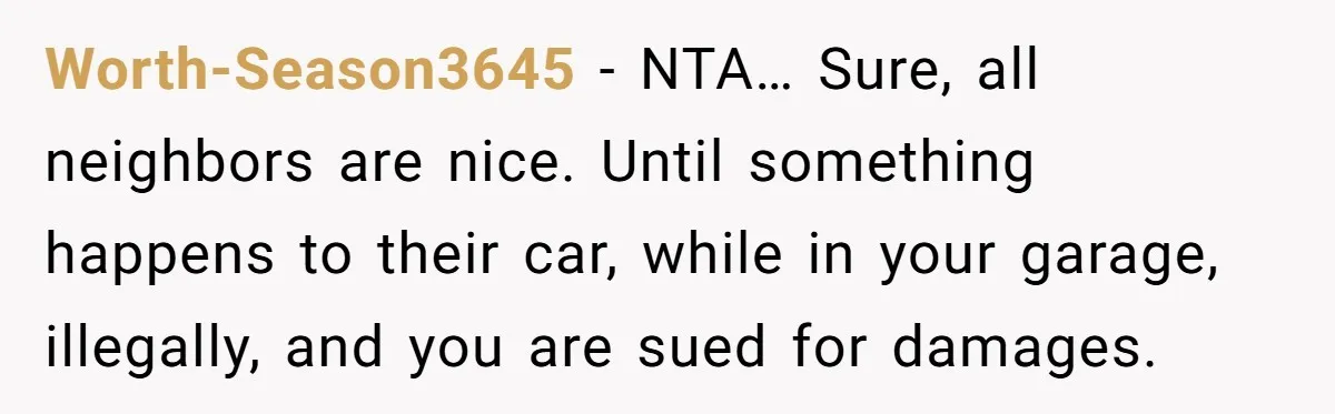 Homeowner Discovers Neighbors Parked Three Cars Inside Unfinished Garage And Takes Action Immediately Worth-Season3645 − NTA… Sure, all neighbors are nice. Until something happens to their car, while in your garage, illegally, and you are sued for damages.