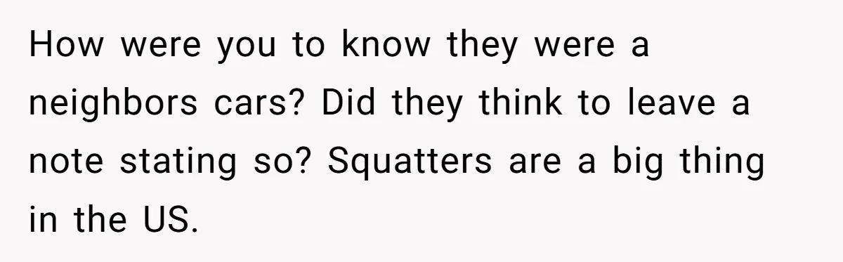 Homeowner Discovers Neighbors Parked Three Cars Inside Unfinished Garage And Takes Action Immediately How were you to know they were a neighbors cars? Did they think to leave a note stating so? Squatters are a big thing in the US.