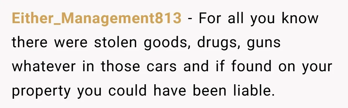 Homeowner Discovers Neighbors Parked Three Cars Inside Unfinished Garage And Takes Action Immediately Either_Management813 − For all you know there were stolen goods, drugs, guns whatever in those cars and if found on your property you could have been liable.