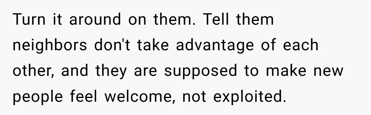 Homeowner Discovers Neighbors Parked Three Cars Inside Unfinished Garage And Takes Action Immediately Turn it around on them. Tell them neighbors don't take advantage of each other, and they are supposed to make new people feel welcome, not exploited.