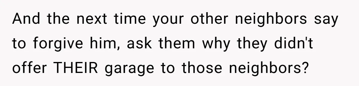 Homeowner Discovers Neighbors Parked Three Cars Inside Unfinished Garage And Takes Action Immediately And the next time your other neighbors say to forgive him, ask them why they didn't offer THEIR garage to those neighbors?