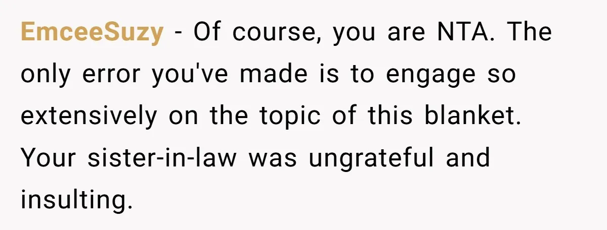 She Spent Weeks Crocheting a Blanket - Then Her Sister-in-Law Demanded She “Fix” It EmceeSuzy − Of course, you are NTA. The only error you've made is to engage so extensively on the topic of this blanket. Your sister-in-law was ungrateful and insulting.