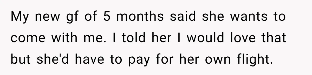 Boyfriend Refuses To Spend $700 On Girlfriend's Plane Ticket, Faces Her Ultimatum And Threat My new gf of 5 months said she wants to come with me. I told her I would love that but she'd have to pay for her own flight.
