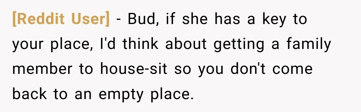 [Reddit User] − Bud, if she has a key to your place, I'd think about getting a family member to house-sit so you don't come back to an empty place.
