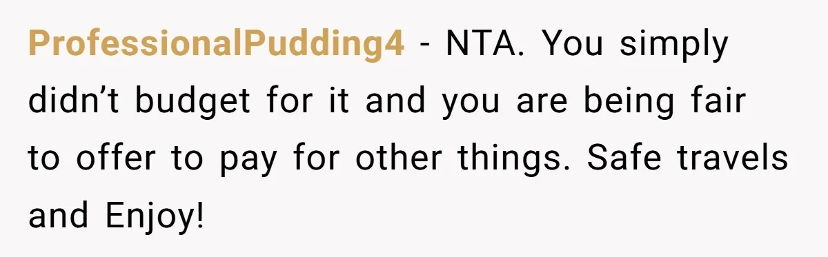 Boyfriend Refuses To Spend $700 On Girlfriend's Plane Ticket, Faces Her Ultimatum And Threat ProfessionalPudding4 − NTA. You simply didn’t budget for it and you are being fair to offer to pay for other things. Safe travels and Enjoy!