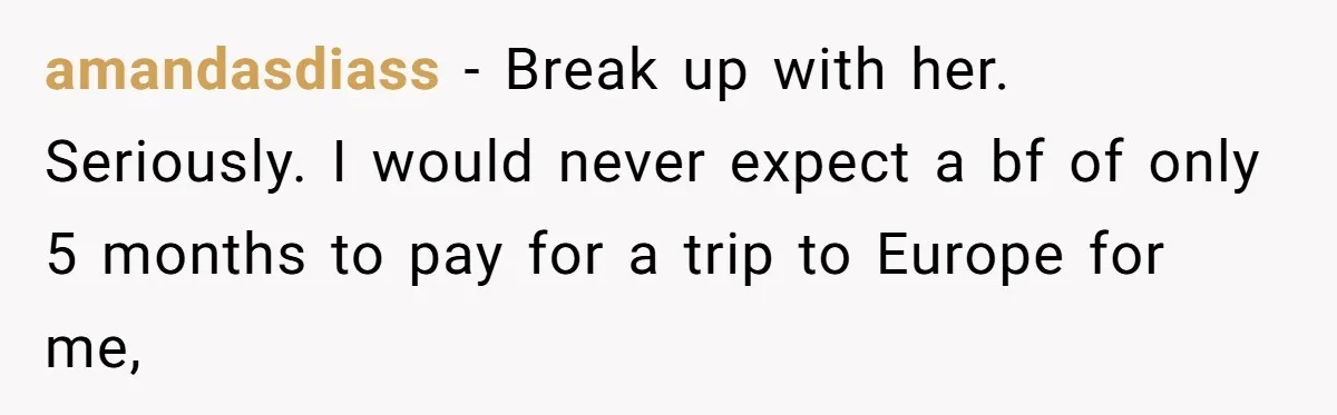 Boyfriend Refuses To Spend $700 On Girlfriend's Plane Ticket, Faces Her Ultimatum And Threat amandasdiass − Break up with her. Seriously. I would never expect a bf of only 5 months to pay for a trip to Europe for me,
