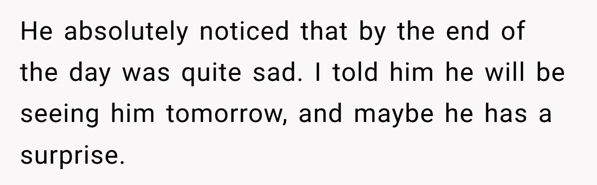 He absolutely noticed that by the end of the day was quite sad. I told him he will be seeing him tomorrow, and maybe he has a surprise.