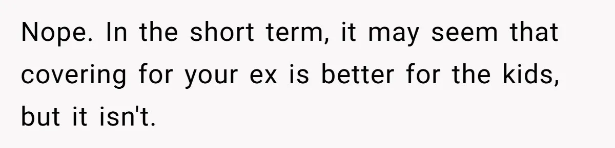 Nope. In the short term, it may seem that covering for your ex is better for the kids, but it isn't.