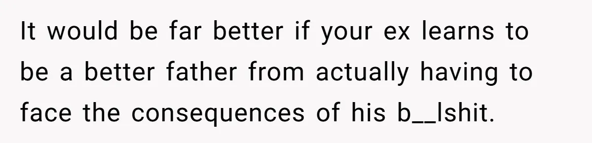 It would be far better if your ex learns to be a better father from actually having to face the consequences of his b__lshit.