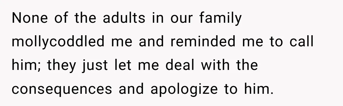 None of the adults in our family mollycoddled me and reminded me to call him; they just let me deal with the consequences and apologize to him.