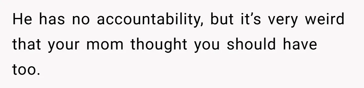 He has no accountability, but it’s very weird that your mom thought you should have too.
