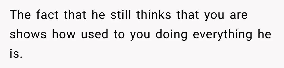 The fact that he still thinks that you are shows how used to you doing everything he is.