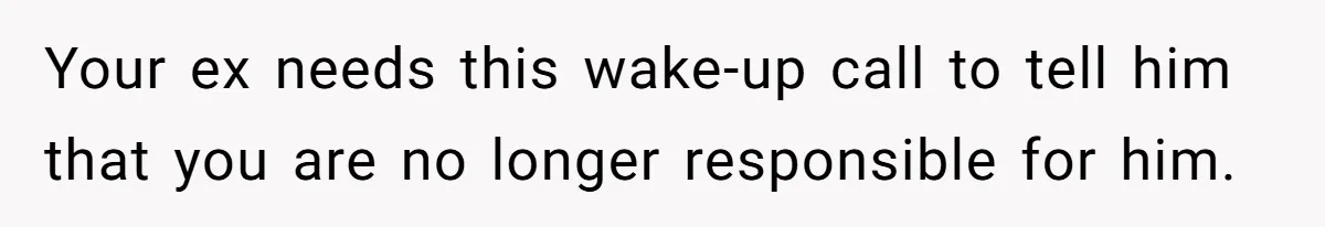 Your ex needs this wake-up call to tell him that you are no longer responsible for him.