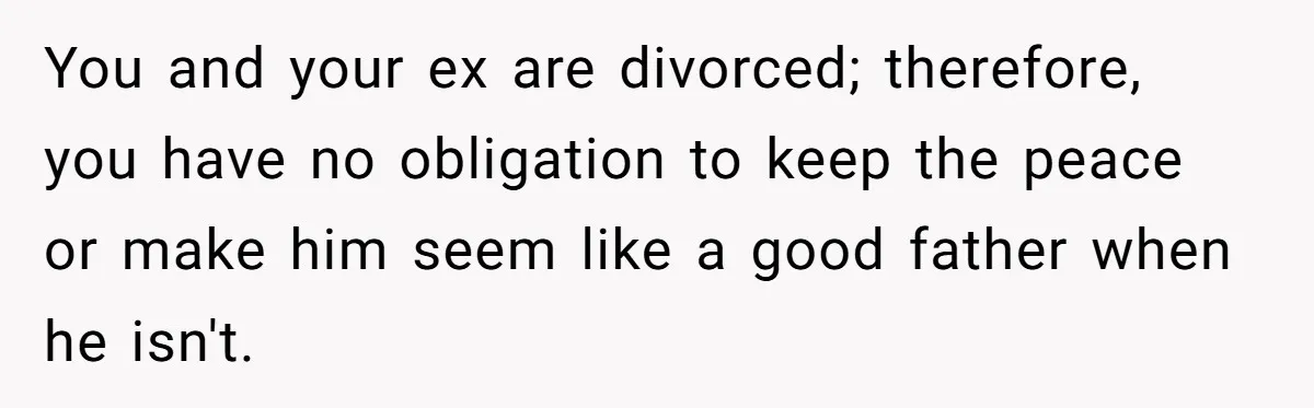 You and your ex are divorced; therefore, you have no obligation to keep the peace or make him seem like a good father when he isn't.
