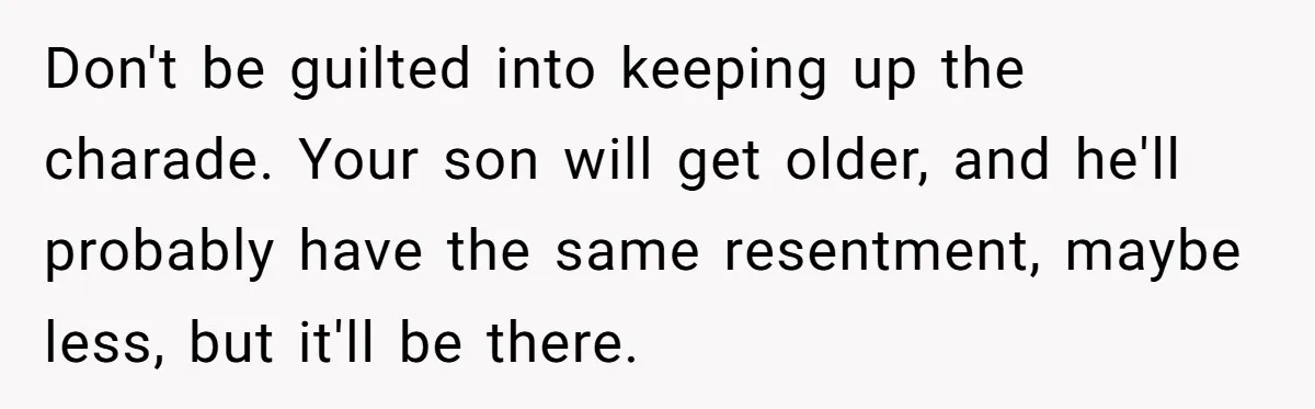 Don't be guilted into keeping up the charade. Your son will get older, and he'll probably have the same resentment, maybe less, but it'll be there.