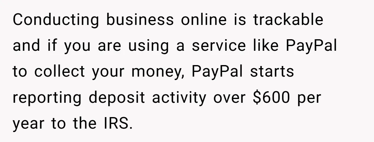 Teen Turns Thrift Shopping Into Easy Cash Flow, Parents Demand He Trades It For Real Hardship Conducting business online is trackable and if you are using a service like PayPal to collect your money, PayPal starts reporting deposit activity over $600 per year to the IRS.