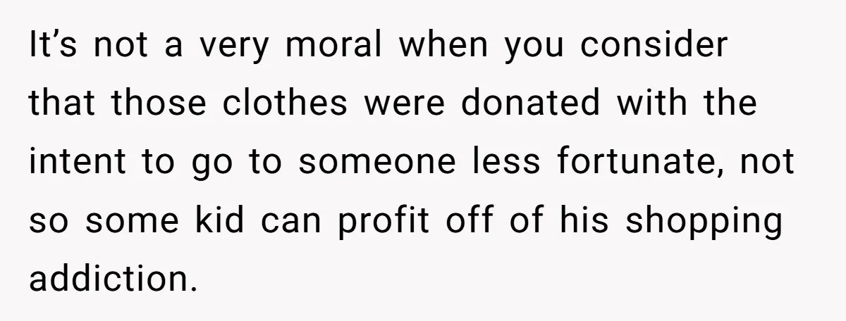 Teen Turns Thrift Shopping Into Easy Cash Flow, Parents Demand He Trades It For Real Hardship It’s not a very moral when you consider that those clothes were donated with the intent to go to someone less fortunate, not so some kid can profit off of...