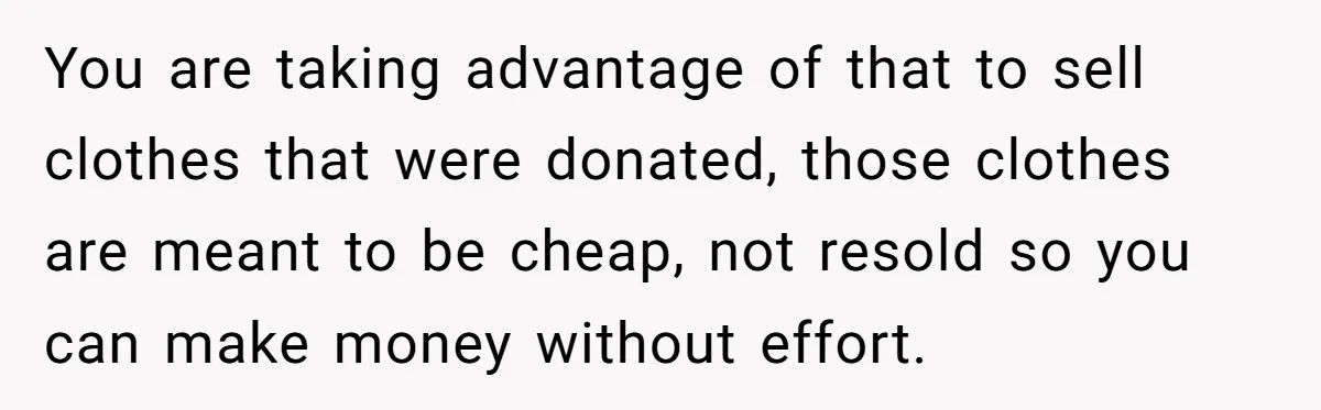 Teen Turns Thrift Shopping Into Easy Cash Flow, Parents Demand He Trades It For Real Hardship You are taking advantage of that to sell clothes that were donated, those clothes are meant to be cheap, not resold so you can make money without effort.