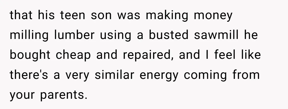 Teen Turns Thrift Shopping Into Easy Cash Flow, Parents Demand He Trades It For Real Hardship that his teen son was making money milling lumber using a busted sawmill he bought cheap and repaired, and I feel like there's a very similar energy coming from your...