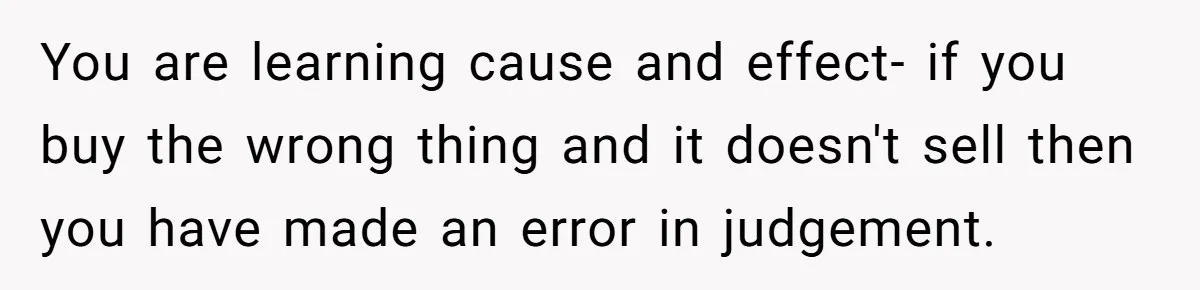 Teen Turns Thrift Shopping Into Easy Cash Flow, Parents Demand He Trades It For Real Hardship You are learning cause and effect- if you buy the wrong thing and it doesn't sell then you have made an error in judgement.