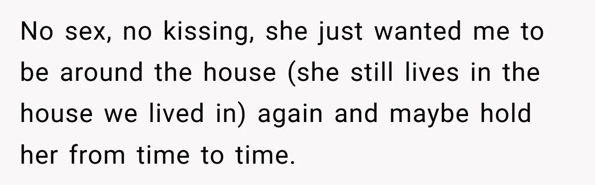 He Returned to His Dying Ex-Wife After 10 Years - And Found a Peace He Didn’t Expect No sex, no kissing, she just wanted me to be around the house (she still lives in the house we lived in) again and maybe hold her from time to...